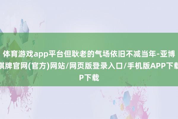 体育游戏app平台但耿老的气场依旧不减当年-亚博棋牌官网(官方)网站/网页版登录入口/手机版APP下载