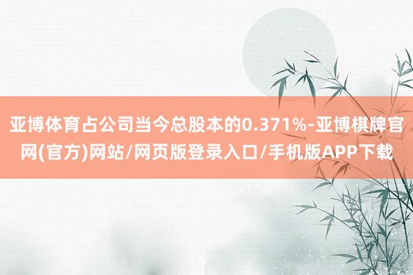 亚博体育占公司当今总股本的0.371%-亚博棋牌官网(官方)网站/网页版登录入口/手机版APP下载