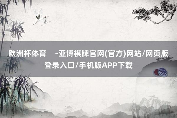 欧洲杯体育 -亚博棋牌官网(官方)网站/网页版登录入口/手机版APP下载