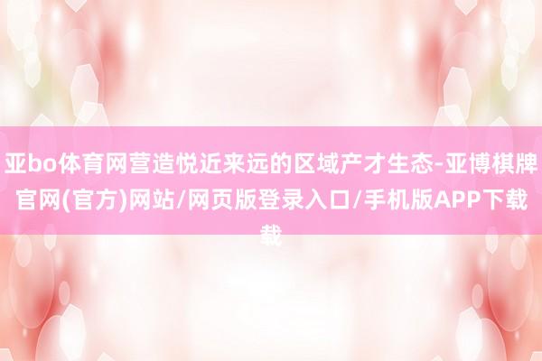 亚bo体育网营造悦近来远的区域产才生态-亚博棋牌官网(官方)网站/网页版登录入口/手机版APP下载