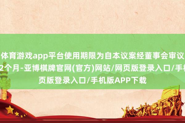 体育游戏app平台使用期限为自本议案经董事会审议通过之日起12个月-亚博棋牌官网(官方)网站/网页版登录入口/手机版APP下载