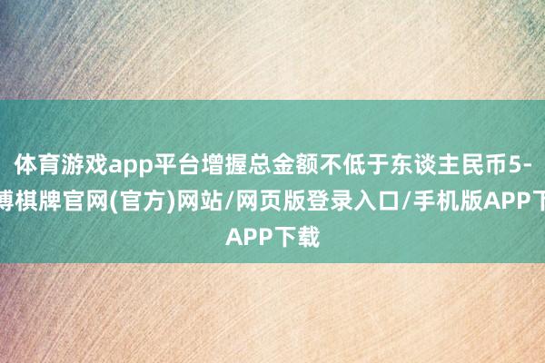 体育游戏app平台增握总金额不低于东谈主民币5-亚博棋牌官网(官方)网站/网页版登录入口/手机版APP下载