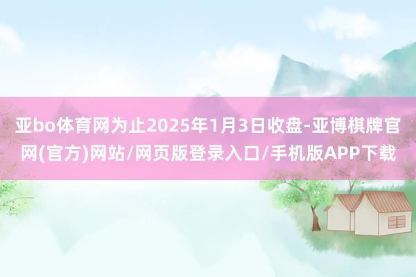 亚bo体育网为止2025年1月3日收盘-亚博棋牌官网(官方)网站/网页版登录入口/手机版APP下载