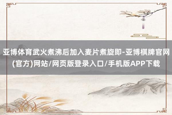 亚博体育武火煮沸后加入麦片煮旋即-亚博棋牌官网(官方)网站/网页版登录入口/手机版APP下载