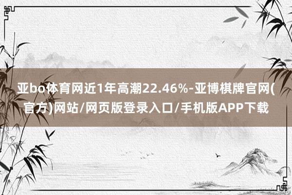 亚bo体育网近1年高潮22.46%-亚博棋牌官网(官方)网站/网页版登录入口/手机版APP下载