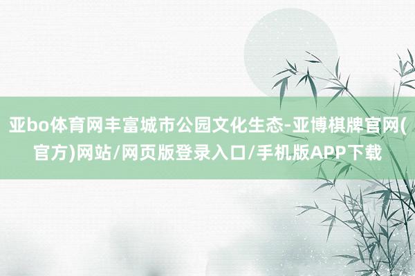 亚bo体育网丰富城市公园文化生态-亚博棋牌官网(官方)网站/网页版登录入口/手机版APP下载