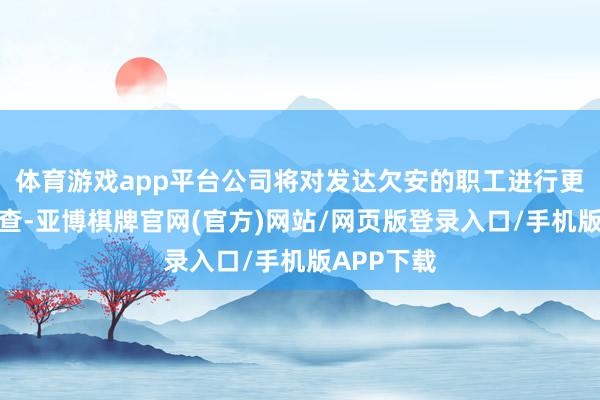 体育游戏app平台公司将对发达欠安的职工进行更严厉的审查-亚博棋牌官网(官方)网站/网页版登录入口/手机版APP下载