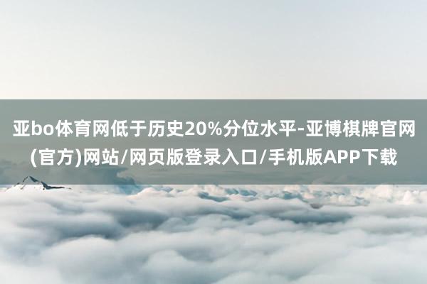 亚bo体育网低于历史20%分位水平-亚博棋牌官网(官方)网站/网页版登录入口/手机版APP下载