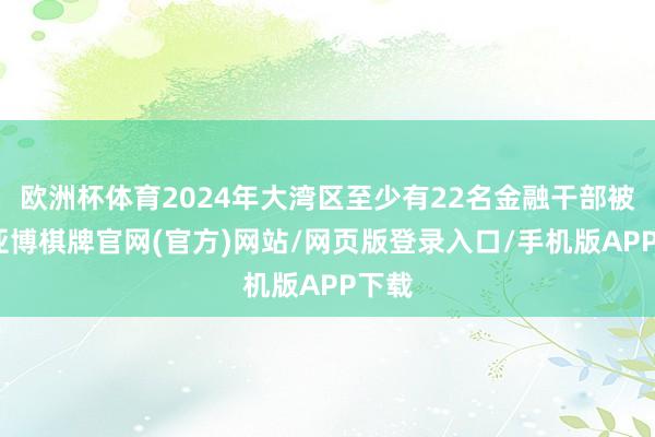 欧洲杯体育2024年大湾区至少有22名金融干部被查-亚博棋牌官网(官方)网站/网页版登录入口/手机版APP下载