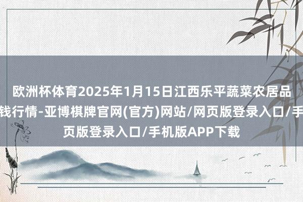 欧洲杯体育2025年1月15日江西乐平蔬菜农居品批发大阛阓价钱行情-亚博棋牌官网(官方)网站/网页版登录入口/手机版APP下载
