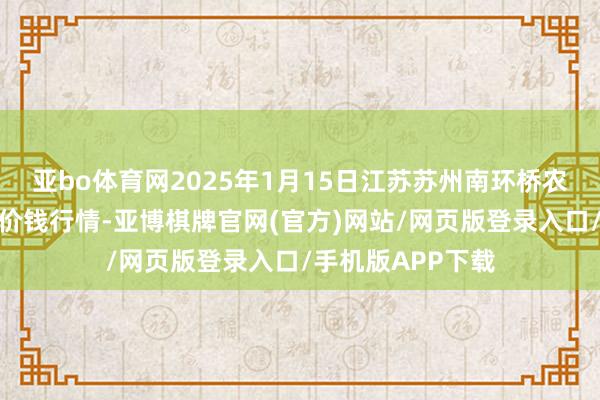 亚bo体育网2025年1月15日江苏苏州南环桥农副家具批发市集价钱行情-亚博棋牌官网(官方)网站/网页版登录入口/手机版APP下载