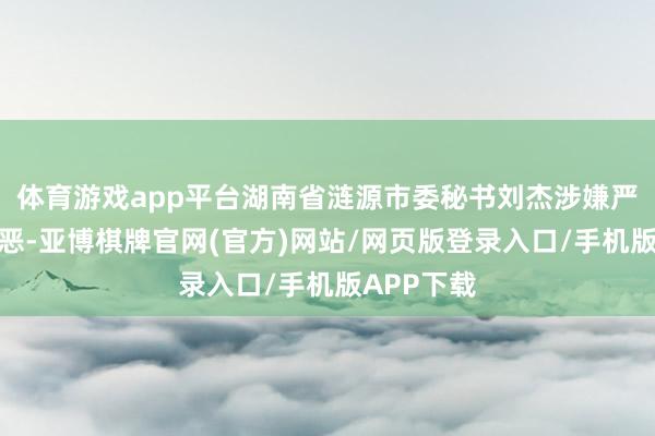 体育游戏app平台湖南省涟源市委秘书刘杰涉嫌严重违法作恶-亚博棋牌官网(官方)网站/网页版登录入口/手机版APP下载