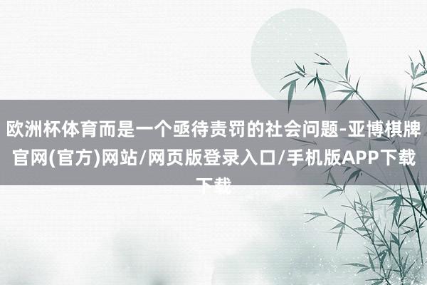 欧洲杯体育而是一个亟待责罚的社会问题-亚博棋牌官网(官方)网站/网页版登录入口/手机版APP下载