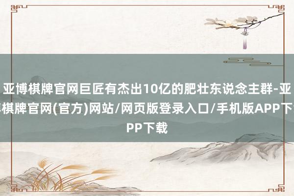 亚博棋牌官网巨匠有杰出10亿的肥壮东说念主群-亚博棋牌官网(官方)网站/网页版登录入口/手机版APP下载