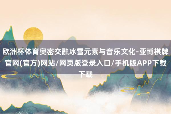 欧洲杯体育奥密交融冰雪元素与音乐文化-亚博棋牌官网(官方)网站/网页版登录入口/手机版APP下载