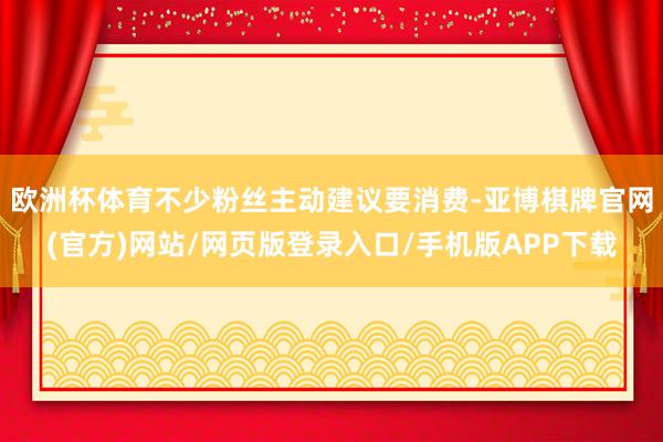 欧洲杯体育不少粉丝主动建议要消费-亚博棋牌官网(官方)网站/网页版登录入口/手机版APP下载