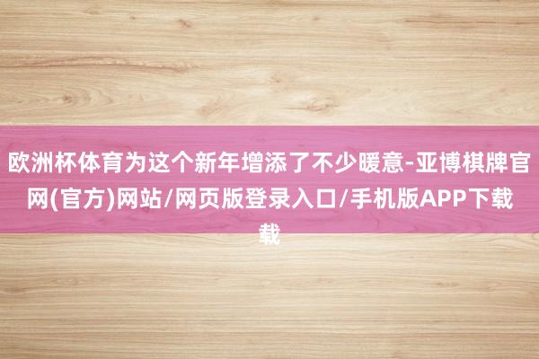 欧洲杯体育为这个新年增添了不少暖意-亚博棋牌官网(官方)网站/网页版登录入口/手机版APP下载