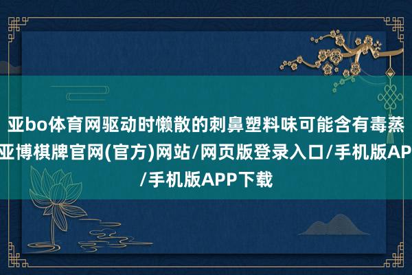 亚bo体育网驱动时懒散的刺鼻塑料味可能含有毒蒸发物-亚博棋牌官网(官方)网站/网页版登录入口/手机版APP下载