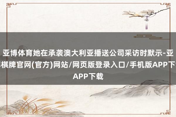 亚博体育她在承袭澳大利亚播送公司采访时默示-亚博棋牌官网(官方)网站/网页版登录入口/手机版APP下载
