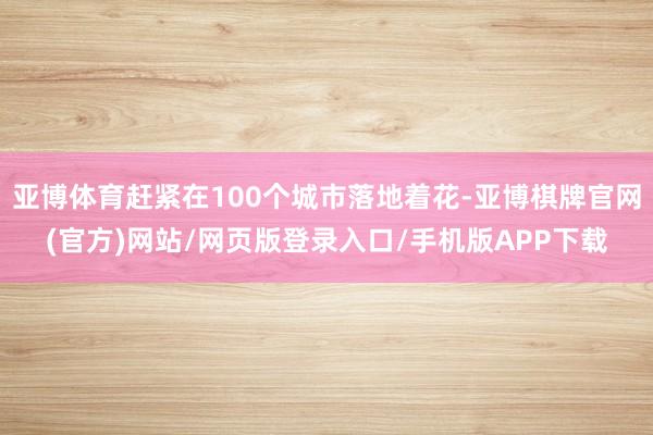 亚博体育赶紧在100个城市落地着花-亚博棋牌官网(官方)网站/网页版登录入口/手机版APP下载
