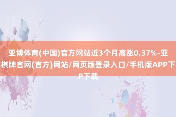 亚博体育(中国)官方网站近3个月高涨0.37%-亚博棋牌官网(官方)网站/网页版登录入口/手机版APP下载