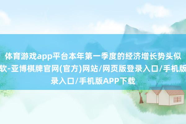 体育游戏app平台本年第一季度的经济增长势头似乎握续走软-亚博棋牌官网(官方)网站/网页版登录入口/手机版APP下载