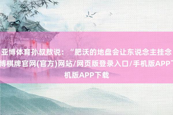 亚博体育孙叔敖说：“肥沃的地盘会让东说念主挂念-亚博棋牌官网(官方)网站/网页版登录入口/手机版APP下载