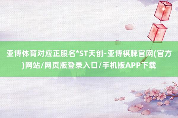亚博体育对应正股名*ST天创-亚博棋牌官网(官方)网站/网页版登录入口/手机版APP下载