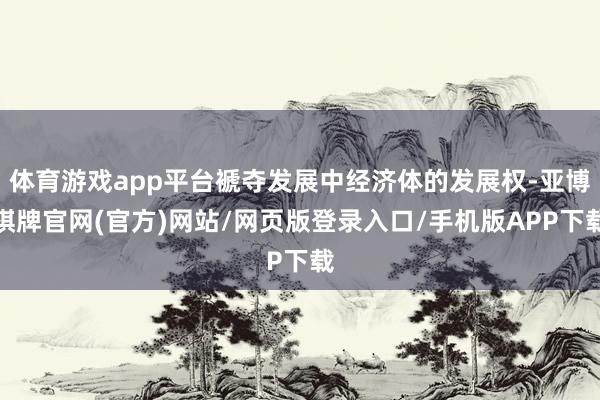 体育游戏app平台褫夺发展中经济体的发展权-亚博棋牌官网(官方)网站/网页版登录入口/手机版APP下载