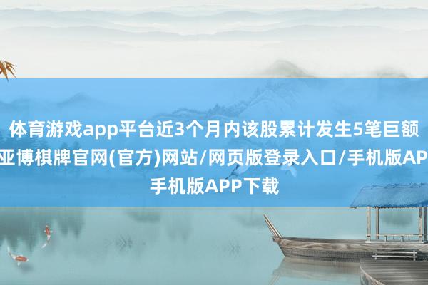 体育游戏app平台近3个月内该股累计发生5笔巨额交往-亚博棋牌官网(官方)网站/网页版登录入口/手机版APP下载