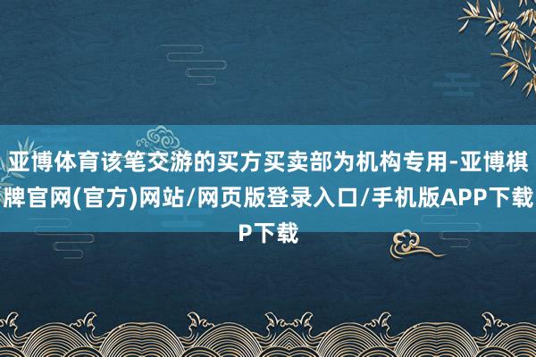 亚博体育该笔交游的买方买卖部为机构专用-亚博棋牌官网(官方)网站/网页版登录入口/手机版APP下载