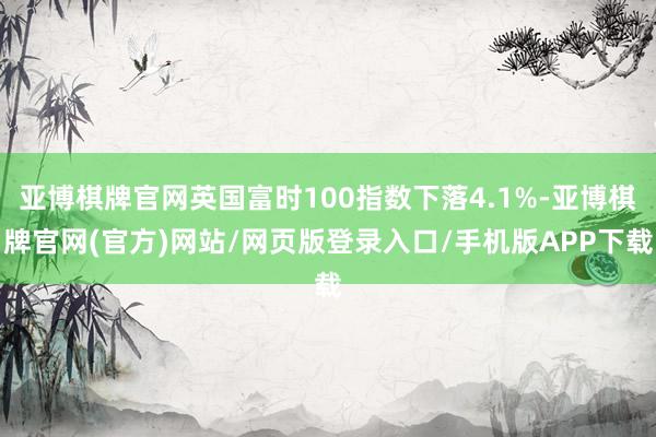 亚博棋牌官网英国富时100指数下落4.1%-亚博棋牌官网(官方)网站/网页版登录入口/手机版APP下载