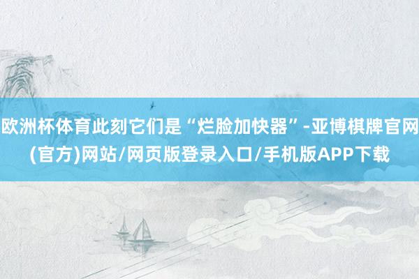 欧洲杯体育此刻它们是“烂脸加快器”-亚博棋牌官网(官方)网站/网页版登录入口/手机版APP下载