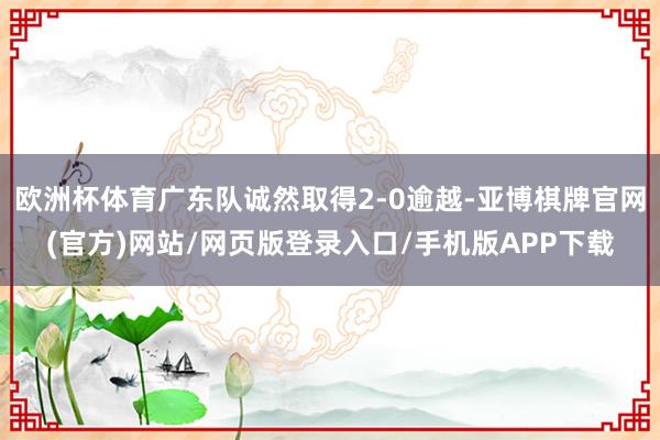 欧洲杯体育广东队诚然取得2-0逾越-亚博棋牌官网(官方)网站/网页版登录入口/手机版APP下载