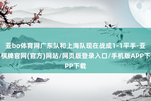 亚bo体育网广东队和上海队现在战成1-1平手-亚博棋牌官网(官方)网站/网页版登录入口/手机版APP下载