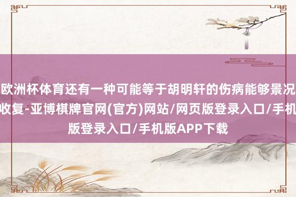 欧洲杯体育还有一种可能等于胡明轩的伤病能够景况还莫得十足收复-亚博棋牌官网(官方)网站/网页版登录入口/手机版APP下载