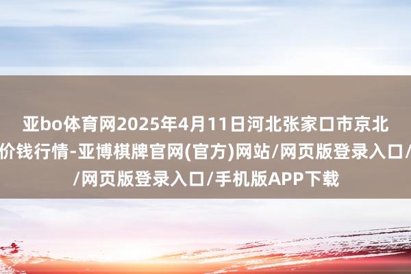 亚bo体育网2025年4月11日河北张家口市京北农产物概述商场价钱行情-亚博棋牌官网(官方)网站/网页版登录入口/手机版APP下载