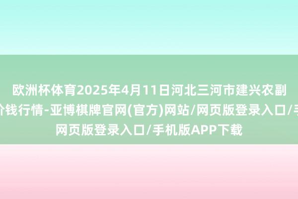 欧洲杯体育2025年4月11日河北三河市建兴农副家具批发市集价钱行情-亚博棋牌官网(官方)网站/网页版登录入口/手机版APP下载