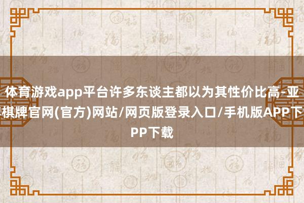 体育游戏app平台许多东谈主都以为其性价比高-亚博棋牌官网(官方)网站/网页版登录入口/手机版APP下载
