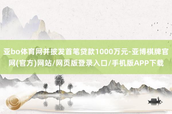 亚bo体育网并披发首笔贷款1000万元-亚博棋牌官网(官方)网站/网页版登录入口/手机版APP下载