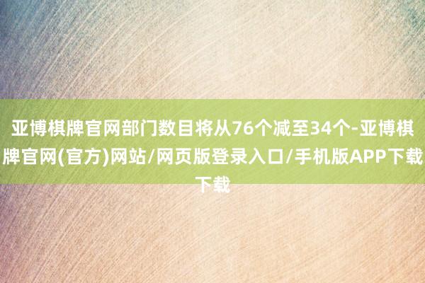 亚博棋牌官网部门数目将从76个减至34个-亚博棋牌官网(官方)网站/网页版登录入口/手机版APP下载