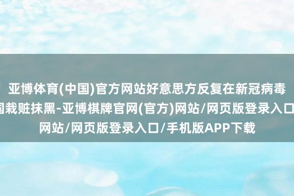 亚博体育(中国)官方网站好意思方反复在新冠病毒发源问题上对中国栽赃抹黑-亚博棋牌官网(官方)网站/网页版登录入口/手机版APP下载