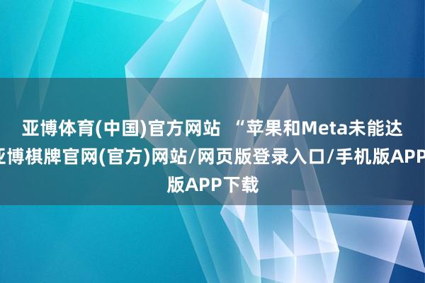 亚博体育(中国)官方网站  “苹果和Meta未能达标-亚博棋牌官网(官方)网站/网页版登录入口/手机版APP下载