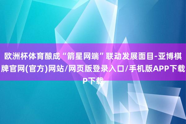 欧洲杯体育酿成“箭星网端”联动发展面目-亚博棋牌官网(官方)网站/网页版登录入口/手机版APP下载