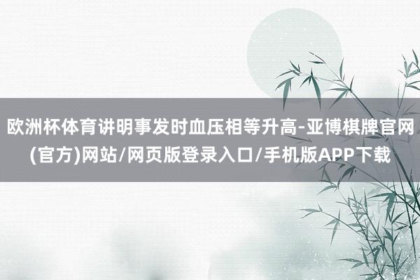 欧洲杯体育讲明事发时血压相等升高-亚博棋牌官网(官方)网站/网页版登录入口/手机版APP下载