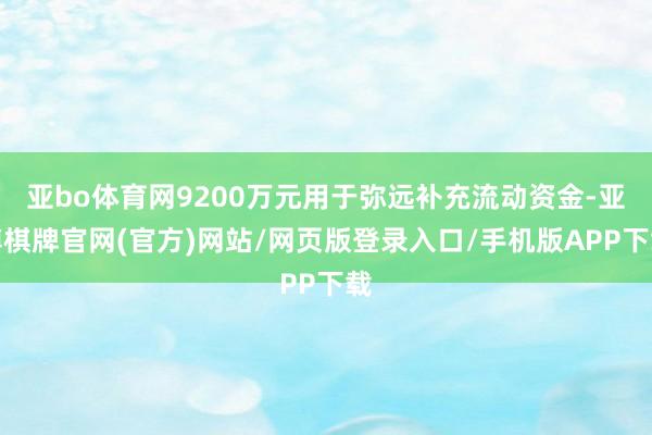 亚bo体育网9200万元用于弥远补充流动资金-亚博棋牌官网(官方)网站/网页版登录入口/手机版APP下载