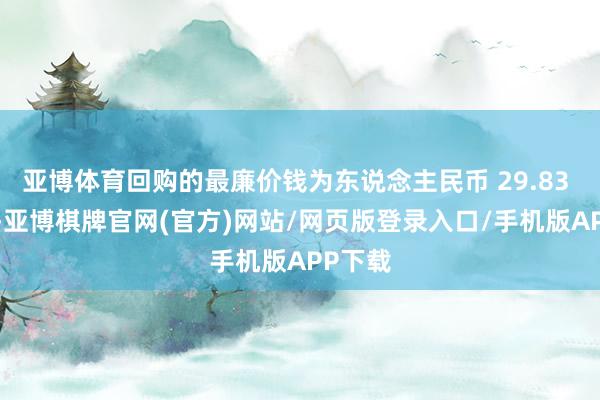 亚博体育回购的最廉价钱为东说念主民币 29.83 元/股-亚博棋牌官网(官方)网站/网页版登录入口/手机版APP下载