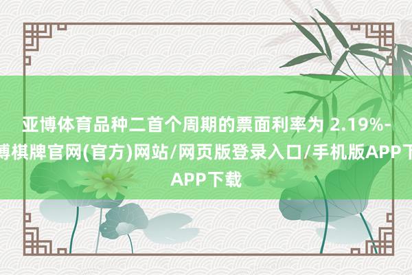 亚博体育品种二首个周期的票面利率为 2.19%-亚博棋牌官网(官方)网站/网页版登录入口/手机版APP下载