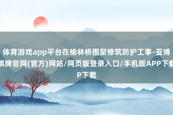 体育游戏app平台在榆林桥围聚修筑防护工事-亚博棋牌官网(官方)网站/网页版登录入口/手机版APP下载