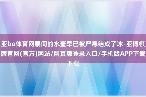 亚bo体育网腰间的水壶早已被严寒结成了冰-亚博棋牌官网(官方)网站/网页版登录入口/手机版APP下载